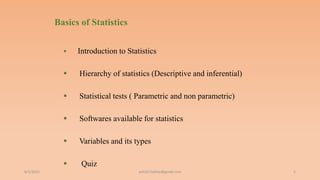 Basics of Statistics
 Introduction to Statistics
 Hierarchy of statistics (Descriptive and inferential)
 Statistical tests ( Parametric and non parametric)
 Softwares available for statistics
 Variables and its types
 Quiz
6/2/2021 5
ashish7sattee@gmail.com
 