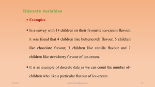 Discrete variables
 Examples
 In a survey with 14 children on their favourite ice-cream flavour,
it was found that 4 children like butterscotch flavour, 5 children
like chocolate flavour, 3 children like vanilla flavour and 2
children like strawberry flavour of ice-cream.
 It is an example of discrete data as we can count the number of-
children who like a particular flavour of ice-cream.
6/2/2021 53
ashish7sattee@gmail.com
 