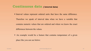 Continuous data ( Interval data)
 Interval values represent ordered units that have the same difference.
Therefore we speak of interval data when we have a variable that
contains numeric values that are ordered and where we know the exact
differences between the values.
 An example would be a feature that contains temperature of a given
place like you can see below:
6/2/2021 59
ashish7sattee@gmail.com
 