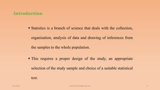 Introduction
 Statistics is a branch of science that deals with the collection,
organisation, analysis of data and drawing of inferences from
the samples to the whole population.
 This requires a proper design of the study, an appropriate
selection of the study sample and choice of a suitable statistical
test.
6/2/2021 6
ashish7sattee@gmail.com
 