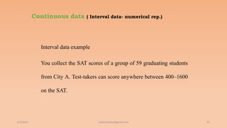 Continuous data ( Interval data- numerical rep.)
Interval data example
You collect the SAT scores of a group of 59 graduating students
from City A. Test-takers can score anywhere between 400–1600
on the SAT.
6/2/2021 63
ashish7sattee@gmail.com
 
