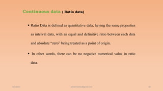 Continuous data ( Ratio data)
 Ratio Data is defined as quantitative data, having the same properties
as interval data, with an equal and definitive ratio between each data
and absolute “zero” being treated as a point of origin.
 In other words, there can be no negative numerical value in ratio
data.
6/2/2021 65
ashish7sattee@gmail.com
 