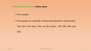 Continuous data ( Ratio data)
 For example
 Four people are randomly selected and asked how much money
they have with them. Here are the results : $20, $40, $60, and
$80.
6/2/2021 66
ashish7sattee@gmail.com
 