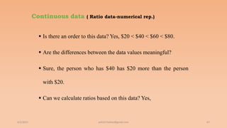 Continuous data ( Ratio data-numerical rep.)
 Is there an order to this data? Yes, $20 < $40 < $60 < $80.
 Are the differences between the data values meaningful?
 Sure, the person who has $40 has $20 more than the person
with $20.
 Can we calculate ratios based on this data? Yes,
6/2/2021 67
ashish7sattee@gmail.com
 