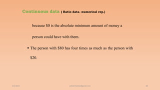 Continuous data ( Ratio data- numerical rep.)
because $0 is the absolute minimum amount of money a
person could have with them.
 The person with $80 has four times as much as the person with
$20.
6/2/2021 68
ashish7sattee@gmail.com
 