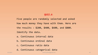 6/2/2021 69
QUIZ.6
Five people are randomly selected and asked
how much money they have with them. Here are
the results : $200, $400, $600, and $800.
Identify the data.
a. Continuous interval data
b. Continuous ordinal data
c. Continuous ratio data
d. Continuous categorical data
ashish7sattee@gmail.com
 