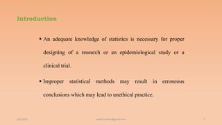 Introduction
 An adequate knowledge of statistics is necessary for proper
designing of a research or an epidemiological study or a
clinical trial.
 Improper statistical methods may result in erroneous
conclusions which may lead to unethical practice.
6/2/2021 7
ashish7sattee@gmail.com
 