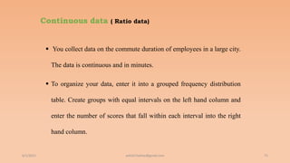 Continuous data ( Ratio data)
 You collect data on the commute duration of employees in a large city.
The data is continuous and in minutes.
 To organize your data, enter it into a grouped frequency distribution
table. Create groups with equal intervals on the left hand column and
enter the number of scores that fall within each interval into the right
hand column.
6/2/2021 71
ashish7sattee@gmail.com
 