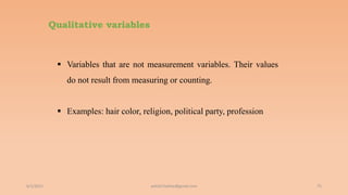 Qualitative variables
6/2/2021 75
 Variables that are not measurement variables. Their values
do not result from measuring or counting.
 Examples: hair color, religion, political party, profession
ashish7sattee@gmail.com
 