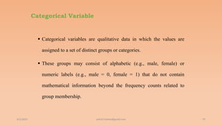 Categorical Variable
 Categorical variables are qualitative data in which the values are
assigned to a set of distinct groups or categories.
 These groups may consist of alphabetic (e.g., male, female) or
numeric labels (e.g., male = 0, female = 1) that do not contain
mathematical information beyond the frequency counts related to
group membership.
6/2/2021 79
ashish7sattee@gmail.com
 