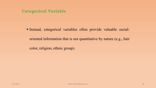 Categorical Variable
 Instead, categorical variables often provide valuable social-
oriented information that is not quantitative by nature (e.g., hair
color, religion, ethnic group).
6/2/2021 80
ashish7sattee@gmail.com
 