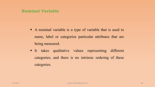 Nominal Variable
6/2/2021 84
 A nominal variable is a type of variable that is used to
name, label or categorize particular attributes that are
being measured.
 It takes qualitative values representing different
categories, and there is no intrinsic ordering of these
categories.
ashish7sattee@gmail.com
 