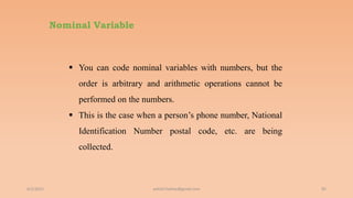 Nominal Variable
6/2/2021 85
 You can code nominal variables with numbers, but the
order is arbitrary and arithmetic operations cannot be
performed on the numbers.
 This is the case when a person’s phone number, National
Identification Number postal code, etc. are being
collected.
ashish7sattee@gmail.com
 