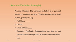 Nominal Variable ( Example)
6/2/2021 86
Personal Biodata: The variables included in a personal
biodata is a nominal variable. This includes the name, date
of birth, gender, etc. E.g
 Full Name _____
 Gender
 Email address_____
 Customer Feedback: Organizations use this to get
feedback about their product or service from customers.
E.g.
ashish7sattee@gmail.com
 