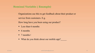Nominal Variable ( Example)
6/2/2021 87
Organizations use this to get feedback about their product or
service from customers. E.g.
How long have you been using our product?
 Less than 6 months
 6 months
 7 months+
 What do you think about our mobile app?_____
ashish7sattee@gmail.com
 
