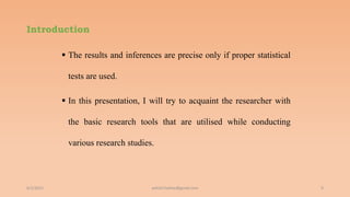 Introduction
 The results and inferences are precise only if proper statistical
tests are used.
 In this presentation, I will try to acquaint the researcher with
the basic research tools that are utilised while conducting
various research studies.
6/2/2021 9
ashish7sattee@gmail.com
 