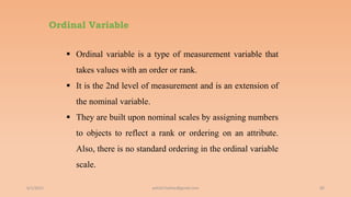Ordinal Variable
6/2/2021 90
 Ordinal variable is a type of measurement variable that
takes values with an order or rank.
 It is the 2nd level of measurement and is an extension of
the nominal variable.
 They are built upon nominal scales by assigning numbers
to objects to reflect a rank or ordering on an attribute.
Also, there is no standard ordering in the ordinal variable
scale.
ashish7sattee@gmail.com
 