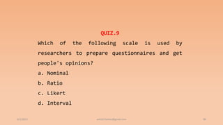 6/2/2021 96
QUIZ.9
Which of the following scale is used by
researchers to prepare questionnaires and get
people's opinions?
a. Nominal
b. Ratio
c. Likert
d. Interval
ashish7sattee@gmail.com
 