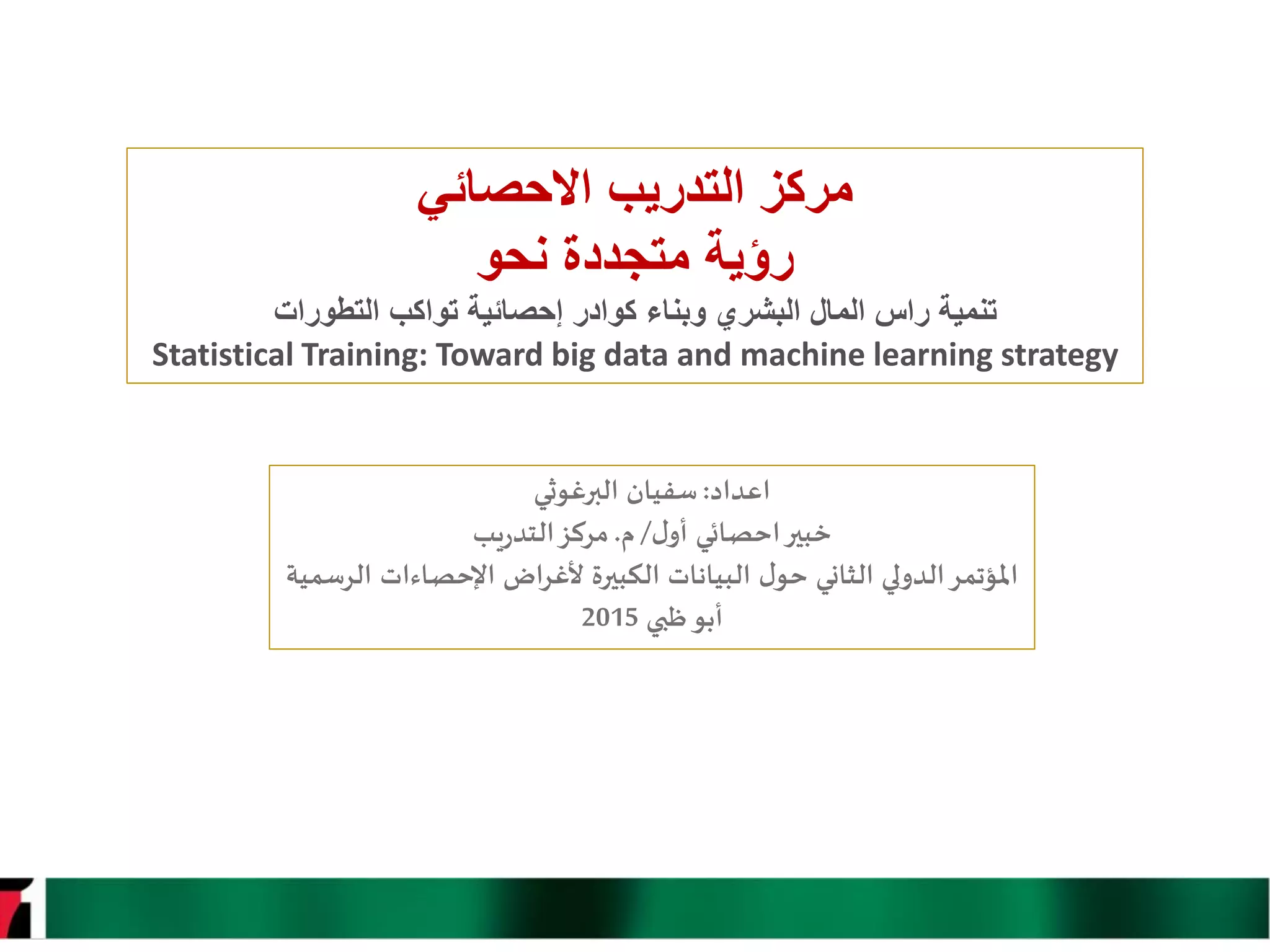‫التدريب‬ ‫مركز‬‫االحصائي‬
‫نحو‬ ‫متجددة‬ ‫رؤية‬
‫تنمية‬‫كوادر‬ ‫وبناء‬ ‫البشري‬ ‫المال‬ ‫راس‬‫التطورات‬ ‫تواكب‬ ‫إحصائية‬
Statistical Training: Toward big data and machine learning strategy
‫اعداد‬:‫البرغوثي‬ ‫سفيان‬
‫ل‬‫أو‬ ‫احصائي‬‫خبير‬/‫م‬.‫مركز‬‫يب‬‫ر‬‫التد‬
‫الرسمية‬ ‫اإلحصاءات‬ ‫ألغراض‬ ‫الكبيرة‬ ‫البيانات‬ ‫ل‬‫حو‬ ‫الثاني‬ ‫الدولي‬‫املؤتمر‬
‫ظبي‬‫أبو‬2015
 