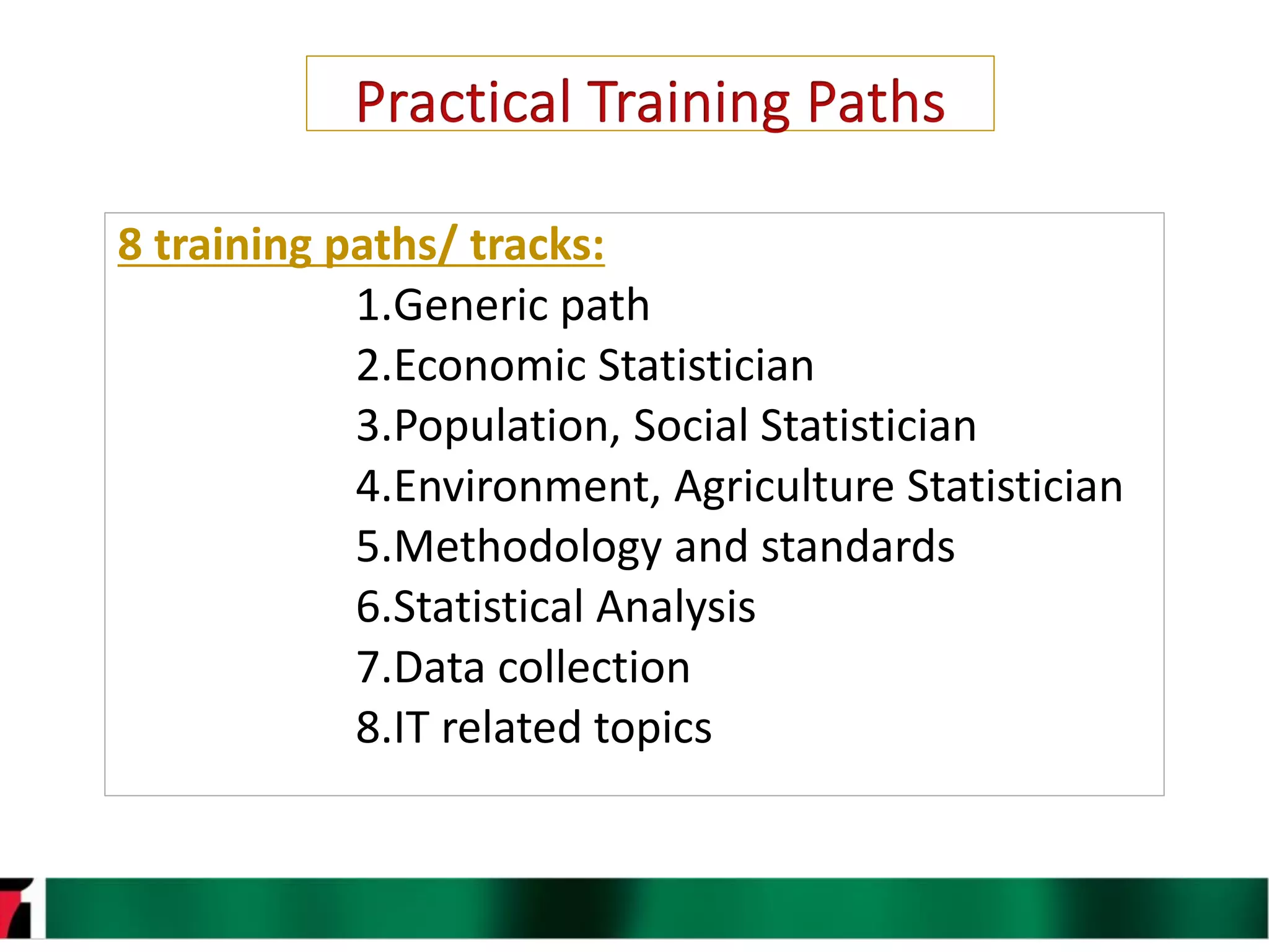 11
8 training paths/ tracks:
1.Generic path
2.Economic Statistician
3.Population, Social Statistician
4.Environment, Agriculture Statistician
5.Methodology and standards
6.Statistical Analysis
7.Data collection
8.IT related topics
 