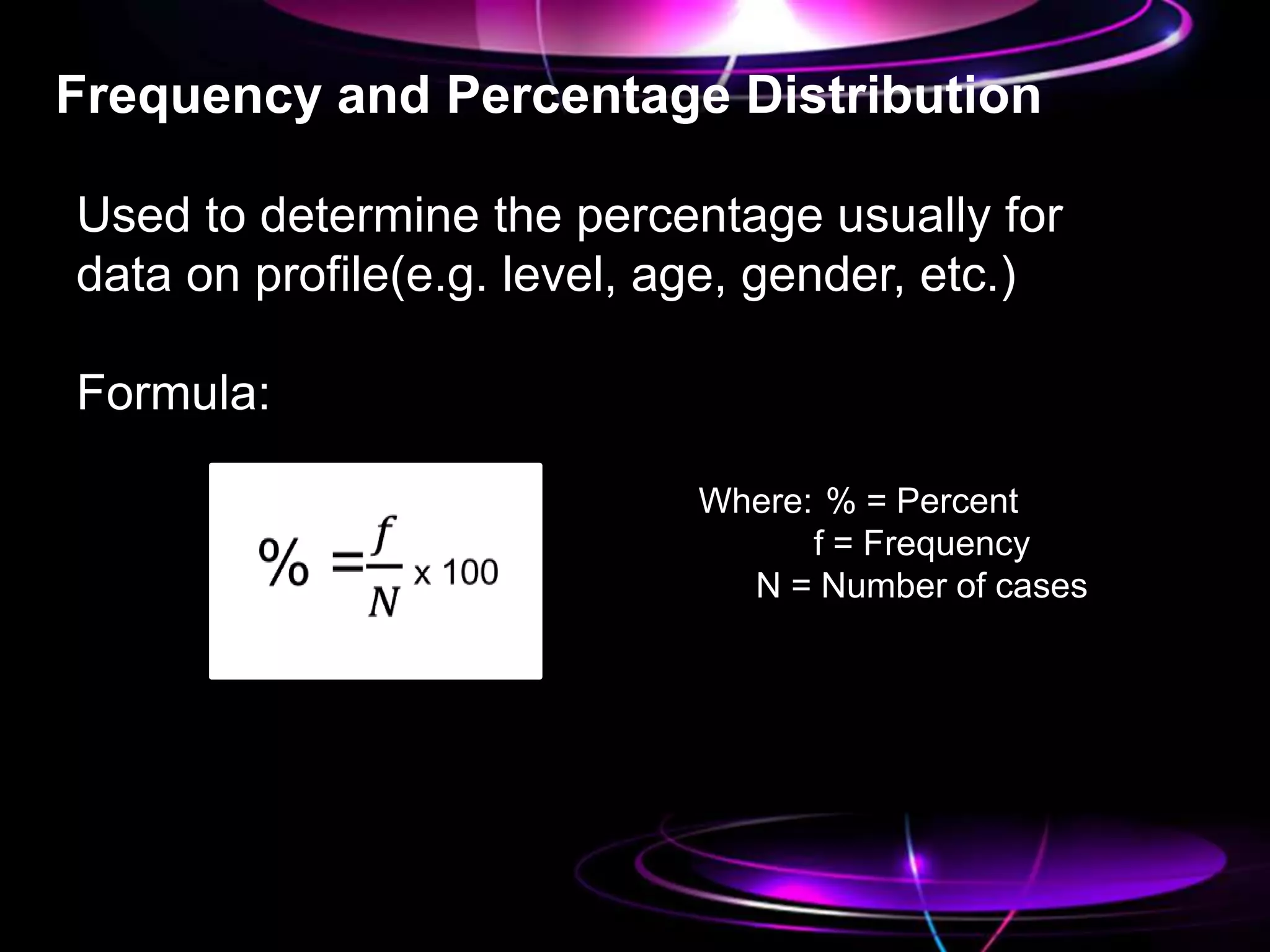 Frequency and Percentage Distribution
Used to determine the percentage usually for
data on profile(e.g. level, age, gender, etc.)
Formula:
Where: % = Percent
f = Frequency
N = Number of cases