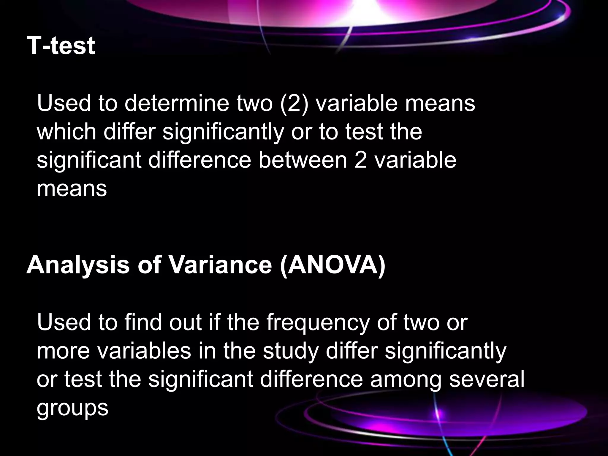 T-test
Used to determine two (2) variable means
which differ significantly or to test the
significant difference between 2 variable
means
Analysis of Variance (ANOVA)
Used to find out if the frequency of two or
more variables in the study differ significantly
or test the significant difference among several
groups