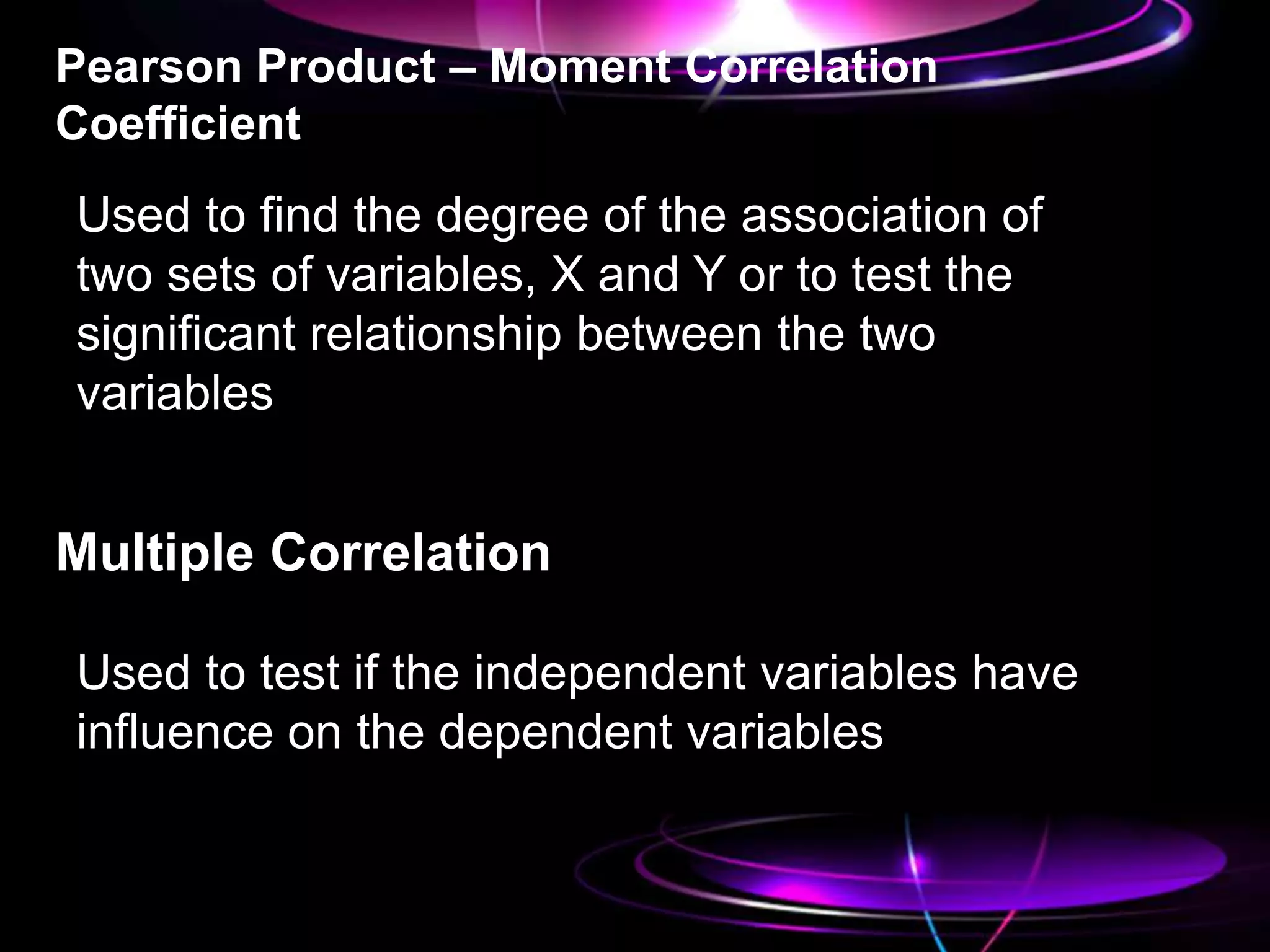 Pearson Product – Moment Correlation
Coefficient
Used to find the degree of the association of
two sets of variables, X and Y or to test the
significant relationship between the two
variables
Multiple Correlation
Used to test if the independent variables have
influence on the dependent variables