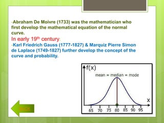 -Abraham De Moivre (1733) was the mathematician who
first develop the mathematical equation of the normal
curve.
In early 19th century:
-Karl Friedrich Gauss (1777-1827) & Marquiz Pierre Simon
de Laplace (1749-1827) further develop the concept of the
curve and probability.
BACK
 