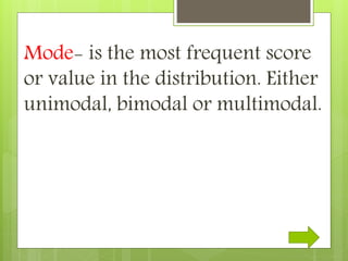 Mode- is the most frequent score
or value in the distribution. Either
unimodal, bimodal or multimodal.
 