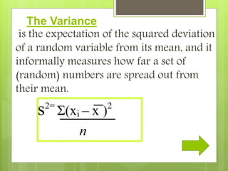The Variance
is the expectation of the squared deviation
of a random variable from its mean, and it
informally measures how far a set of
(random) numbers are spread out from
their mean.
 