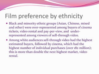 Film preference by ethnicity
 Black and minority ethnic groups (Asian, Chinese, mixed

and other) were over-represented among buyers of cinema
tickets, video rental and pay-per-view, and underrepresented among viewers of sell-through video.
 Among white audiences sell-through video had the highest
estimated buyers, followed by cinema, which had the
highest number of individual purchases (over 182 million);
this is more than double the next highest market, video
rental.

 