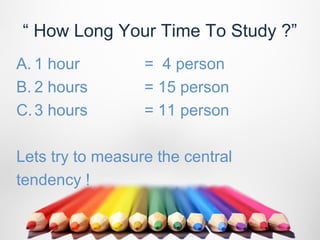 “ How Long Your Time To Study ?”
A. 1 hour         = 4 person
B. 2 hours        = 15 person
C. 3 hours        = 11 person

Lets try to measure the central
tendency !
 