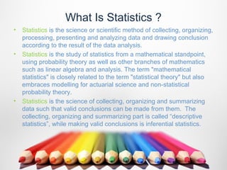 What Is Statistics ?
•   Statistics is the science or scientific method of collecting, organizing,
    processing, presenting and analyzing data and drawing conclusion
    according to the result of the data analysis.
•   Statistics is the study of statistics from a mathematical standpoint,
    using probability theory as well as other branches of mathematics
    such as linear algebra and analysis. The term "mathematical
    statistics" is closely related to the term "statistical theory" but also
    embraces modelling for actuarial science and non-statistical
    probability theory.
•   Statistics is the science of collecting, organizing and summarizing
    data such that valid conclusions can be made from them. The
    collecting, organizing and summarizing part is called “descriptive
    statistics”, while making valid conclusions is inferential statistics.
 