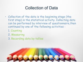 Collection of Data

• Collection of the data is the beginning stage (the
  first step) in the statistical activity. Collecting data
  can be performed by interview of questionnaire,then
  continued by one of the following activities :
  1. Counting
  2. Measuring
  3. Recording data by tallies
 