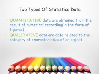 Two Types Of Statistica Data

• QUANTITATIVE data are obtained from the
  result of numerical recording(in the form of
  figures)
• QUALITATIVE data are data related to the
  category of characteristics of an object.
 