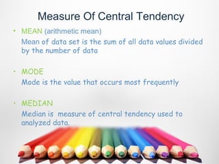 Measure Of Central Tendency
• MEAN (arithmetic mean)
  Mean of data set is the sum of all data values divided
  by the number of data

• MODE
  Mode is the value that occurs most frequently

• MEDIAN
  Median is measure of central tendency used to
  analyzed data.
 