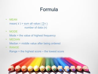 Formula
• MEAN
  mean( x ) = sum all value ( ∑n )
              number of data (n)
• MODE
  Mode = the value of highest frequency
• MEDIAN
  Median = middle value after being ordered
• RANGE
  Range = the highest score – the lowest score
 