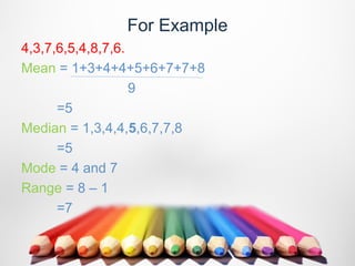 For Example
4,3,7,6,5,4,8,7,6.
Mean = 1+3+4+4+5+6+7+7+8
                   9
      =5
Median = 1,3,4,4,5,6,7,7,8
      =5
Mode = 4 and 7
Range = 8 – 1
      =7
 