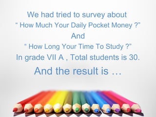We had tried to survey about
“ How Much Your Daily Pocket Money ?”
                And
  “ How Long Your Time To Study ?”
In grade VII A , Total students is 30.
     And the result is …
 