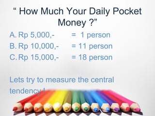 “ How Much Your Daily Pocket
          Money ?”
A. Rp 5,000,-     = 1 person
B. Rp 10,000,-    = 11 person
C. Rp 15,000,-    = 18 person

Lets try to measure the central
tendency !
 