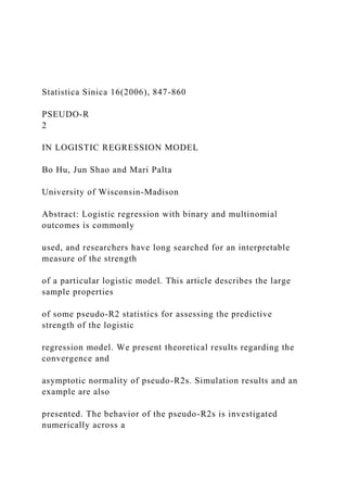 Statistica Sinica 16(2006), 847-860
PSEUDO-R
2
IN LOGISTIC REGRESSION MODEL
Bo Hu, Jun Shao and Mari Palta
University of Wisconsin-Madison
Abstract: Logistic regression with binary and multinomial
outcomes is commonly
used, and researchers have long searched for an interpretable
measure of the strength
of a particular logistic model. This article describes the large
sample properties
of some pseudo-R2 statistics for assessing the predictive
strength of the logistic
regression model. We present theoretical results regarding the
convergence and
asymptotic normality of pseudo-R2s. Simulation results and an
example are also
presented. The behavior of the pseudo-R2s is investigated
numerically across a
 