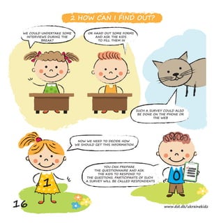 0
1
2 HOW CAN I FIND OUT?
OR HAND OUT SOME FORMS
AND ASK THE KIDS
TO FILL THEM IN
NOW WE NEED TO DECIDE HOW
WE SHOULD GET THIS INFORMATION
YOU CAN PREPARE
THE QUESTIONNAIRE AND ASK
THE KIDS TO RESPOND TO
THE QUESTIONS. PARTICIPANTS OF SUCH
A SURVEY WILL BE CALLED RESPONDENTS
SUCH A SURVEY COULD ALSO
BE DONE ON THE PHONE OR
THE WEB
WE COULD UNDERTAKE SOME
INTERVIEWS DURING THE
BREAK?
16 www.dst.dk/ukrainekidz
 