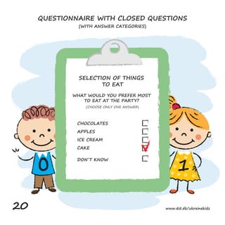 1
0
CHOCOLATES
APPLES
ICE CREAM
CAKE
DON´T KNOW
QUESTIONNAIRE WITH CLOSED QUESTIONS
(WITH ANSWER CATEGORIES)
SELECTION OF THINGS
TO EAT
WHAT WOULD YOU PREFER MOST
TO EAT AT THE PARTY?
(CHOOSE ONLY ONE ANSWER)
20 www.dst.dk/ukrainekidz
 