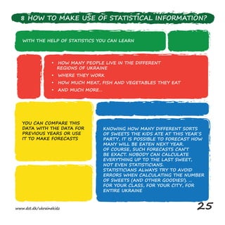WITH THE HELP OF STATISTICS YOU CAN LEARN
• HOW MANY PEOPLE LIVE IN THE DIFFERENT
REGIONS OF UKRAINE
• WHERE THEY WORK
• HOW MUCH MEAT, FISH AND VEGETABLES THEY EAT
• AND MUCH MORE…
YOU CAN COMPARE THIS
DATA WITH THE DATA FOR
PREVIOUS YEARS OR USE
IT TO MAKE FORECASTS
KNOWING HOW MANY DIFFERENT SORTS
OF SWEETS THE KIDS ATE AT THIS YEAR´S
PARTY, IT IS POSSIBLE TO FORECAST HOW
MANY WILL BE EATEN NEXT YEAR.
OF COURSE, SUCH FORECASTS CAN’T
BE EXACT. NOBODY CAN CALCULATE
EVERYTHING UP TO THE LAST SWEET,
NOT EVEN STATISTICIANS.
STATISTICIANS ALWAYS TRY TO AVOID
ERRORS WHEN CALCULATING THE NUMBER
OF SWEETS (AND OTHER GOODIES!). …
FOR YOUR CLASS, FOR YOUR CITY, FOR
ENTIRE UKRAINE
8 HOW TO MAKE USE OF STATISTICAL INFORMATION?
www.dst.dk/ukrainekidz 25
 