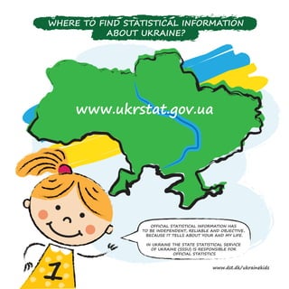 www.ukrstat.gov.ua
WHERE TO FIND STATISTICAL INFORMATION
ABOUT UKRAINE?
OFFICIAL STATISTICAL INFORMATION HAS
TO BE INDEPENDENT, RELIABLE AND OBJECTIVE,
BECAUSE IT TELLS ABOUT YOUR AND MY LIFE.
IN UKRAINE THE STATE STATISTICAL SERVICE
OF UKRAINE (SSSU) IS RESPONSIBLE FOR
OFFICIAL STATISTICS
www.dst.dk/ukrainekids
 