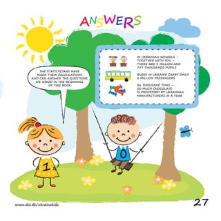 0
THE STATISTICIANS HAVE
MADE THEIR CALCULATIONS
AND CAN ANSWER THE QUESTIONS
WE ASKED IN THE BEGINNING
OF THIS BOOK:
IN UKRAINIAN SCHOOLS –
TOGETHER WITH YOU –
THERE ARE 3 MILLION AND
757 THOUSANDS PUPILS
BUSES IN UKRAINE CARRY DAILY
8 MILLION PASSENGERS
86 THOUSAND TONS –
SO MUCH CHOCOLATE
IS PROCESSED BY UKRAINIAN
MANUFACTURERS IN A YEAR
www.dst.dk/ukrainekidz 27
 