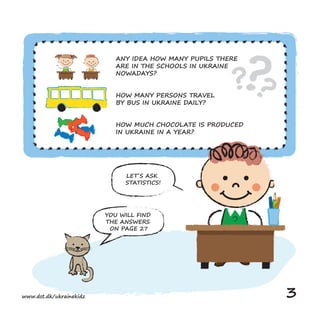 ANY IDEA HOW MANY PUPILS THERE
ARE IN THE SCHOOLS IN UKRAINE
NOWADAYS?
HOW MANY PERSONS TRAVEL
BY BUS IN UKRAINE DAILY?
HOW MUCH CHOCOLATE IS PRODUCED
IN UKRAINE IN A YEAR?
LET´S ASK
STATISTICS!
YOU WILL FIND
THE ANSWERS
ON PAGE 27
www.dst.dk/ukrainekidz 3
 