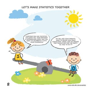 EVERYONE CAN USE STATISTICS,
INCLUDING YOU. YOUR BIRTHDAY
IS APPROACHING SOON, AND YOU
WANT TO CELEBRATE IT WITH
YOUR CLASSMATES
OH YES, AND YOUR PARENTS
NEED TO DECIDE HOW MANY
CHOCOLATES, CAKES, AND ICE CREAMS
THEY SHOULD BUY FOR THE PARTY.
SO, HOW TO DO IT?
0
1
LET’S MAKE STATISTICS TOGETHER
8 www.dst.dk/ukrainekidz
 