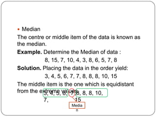  Median
The centre or middle item of the data is known as
the median.
Example. Determine the Median of data :
           8, 15, 7, 10, 4, 3, 8, 6, 5, 7, 8
Solution. Placing the data in the order yield:
           3, 4, 5, 6, 7, 7, 8, 8, 8, 10, 15
The middle item is the one which is equidistant
from the extreme values. 8, 8, 10,
          3, 4, 5, 6, 7 ,8,
           7,         15
                     Media
                      n
 