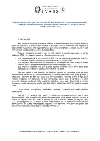 Statistica relativa alla gestione dei rami: 10. Responsabilità civile autoveicoli terrestri;
12. Responsabilità civile veicoli marittimi, lacustri e fluviali e 3. Corpi di Veicoli
Terrestri (anni 2007-2012).

1. PREMESSA
Allo scopo di divulgare statistiche relative all’intero comparto auto l’Istituto fornisce,
come di consueto, le elaborazioni relative a tali rami, che si riferiscono alle imprese di
assicurazioni nazionali e alle rappresentanze per l’Italia di imprese con sede legale in stati
non aderenti allo Spazio Economico Europeo (SEE).
Appare necessario precisare che nei dati relativi a questo aggregato, a partire
dall’anno 2010, non sono comprese le informazioni concernenti:
-

una rappresentanza di impresa extra SEE che ha totalmente assegnato il proprio
portafoglio a una rappresentanza operante in Italia di impresa SEE;
una impresa nazionale che ha assegnato il portafoglio del ramo Corpi di veicoli
terrestri a una rappresentanza operante in Italia di impresa SEE;
due imprese nazionali che, pur avendo operato durante l’anno 2010, sono state
sottoposte a liquidazione coatta amministrativa nel 2011.

Per tali motivi i dati statistici di mercato relativi al comparto auto risultano
notevolmente influenzati e, conseguentemente, va posta particolare attenzione quando si
effettuano i confronti dei dati fra il 2009 e gli anni successivi. Pertanto, al fine di agevolare
l’analisi temporale del comparto nel suo complesso, alcuni tassi di variazione e taluni
prospetti statistici contenuti nella presente statistica sono stati determinati a termini
omogenei, ossia escludendo anche dai dati relativi all’esercizio 2009 le quattro imprese
citate.
I dati statistici concernenti l’andamento dell’intero comparto auto sono contenuti
nell’Allegato.
Nel 2012, il volume dei premi contabilizzati complessivamente per i rami
Responsabilità civile autoveicoli terrestri e Responsabilità civile veicoli marittimi, lacustri e
fluviali (di seguito ramo R.C. auto e natanti) e Corpi di Veicoli Terrestri (di seguito ramo
C.V.T.) ha raggiunto 20.225 milioni di euro, costituendo il 57,1% della produzione dei rami
danni (56,9% nel 2011). Nel prospetto seguente viene riportata l’evoluzione dei premi lordi
contabilizzati del comparto auto per il periodo 2007-2012.

 